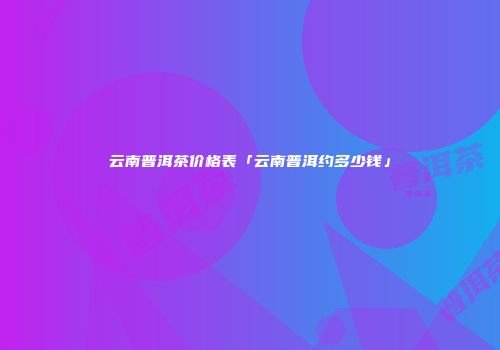 云南普洱茶价格表「云南普洱约多少钱」
