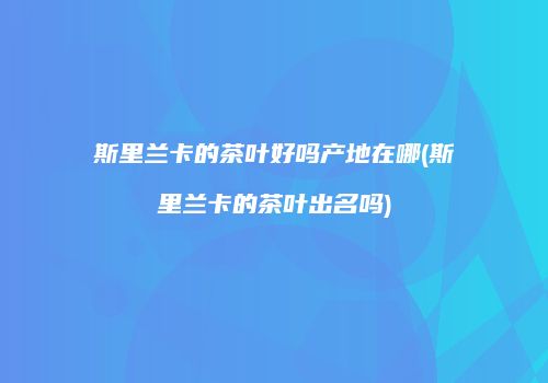 斯里兰卡的茶叶好吗产地在哪(斯里兰卡的茶叶出名吗)