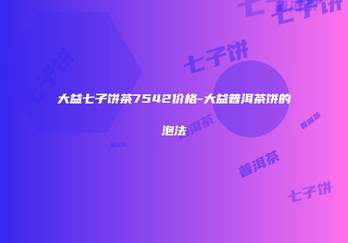 大益七子饼茶7542价格-大益普洱茶饼的泡法