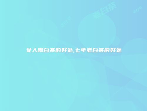 女人喝白茶的好处,七年老白茶的好处