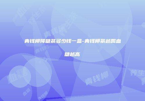 青钱柳降糖茶多少钱一盒-青钱柳茶越喝血糖越高