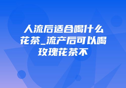 人流后适合喝什么花茶_流产后可以喝玫瑰花茶不