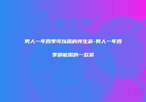 男人一年四季可以喝的养生茶-男人一年四季都能喝的一款茶