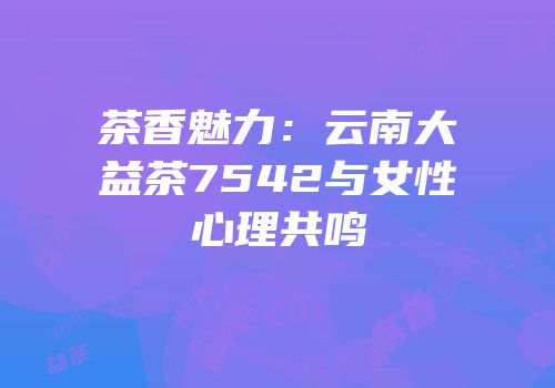 茶香魅力：云南大益茶7542与女性心理共鸣