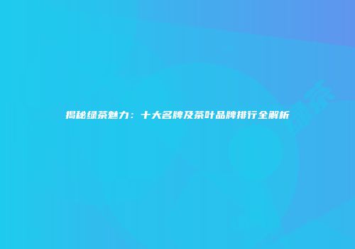 揭秘绿茶魅力：十大名牌及茶叶品牌排行全解析