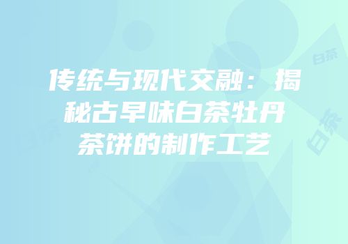 传统与现代交融：揭秘古早味白茶牡丹茶饼的制作工艺