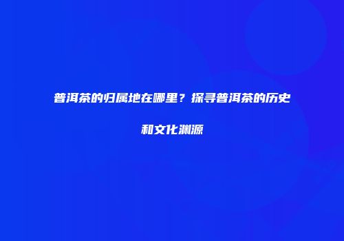 普洱茶的归属地在哪里？探寻普洱茶的历史和文化渊源