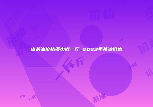山茶油价格多少钱一斤_2023年茶油价格