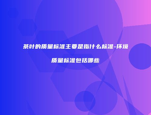 茶叶的质量标准主要是指什么标准-环境质量标准包括哪些