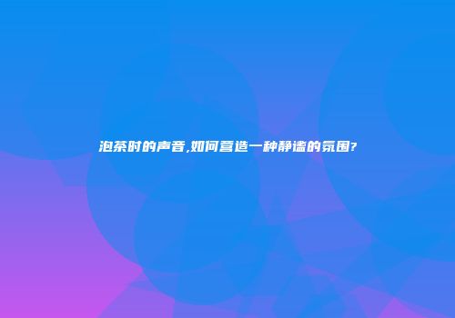 泡茶时的声音,如何营造一种静谧的氛围?