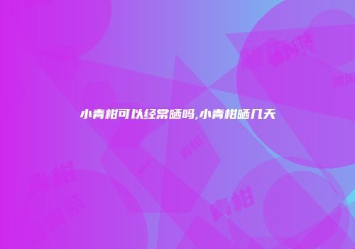 小青柑可以经常晒吗,小青柑晒几天