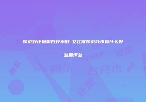 喝茶好还是喝白开水好-女性常喝茶叶水有什么好处和坏处