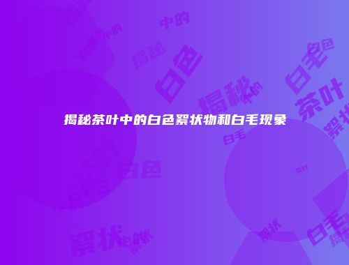 揭秘茶叶中的白色絮状物和白毛现象