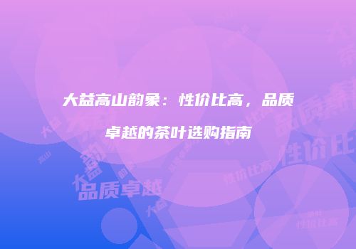 大益高山韵象：性价比高，品质卓越的茶叶选购指南