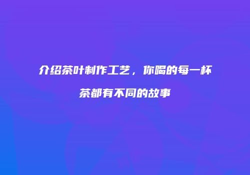 介绍茶叶制作工艺，你喝的每一杯茶都有不同的故事