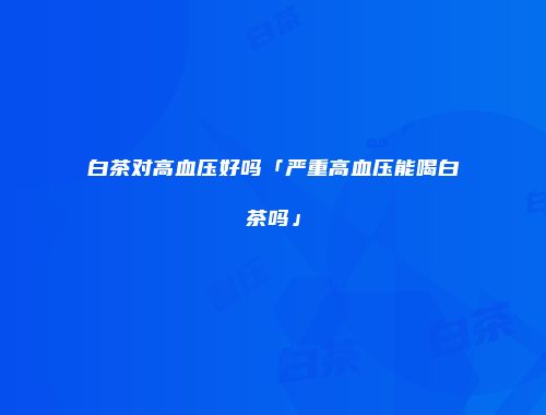 白茶对高血压好吗「严重高血压能喝白茶吗」