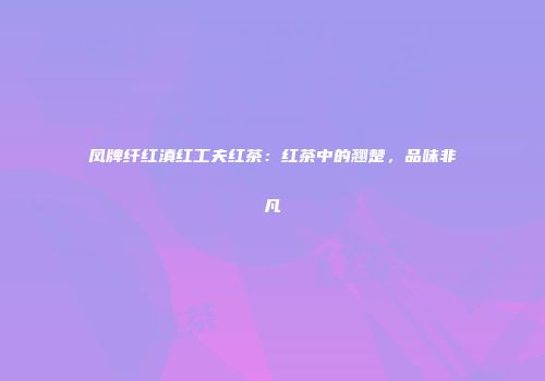 凤牌纤红滇红工夫红茶：红茶中的翘楚，品味非凡