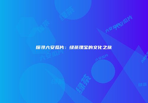 探寻六安瓜片：绿茶瑰宝的文化之旅