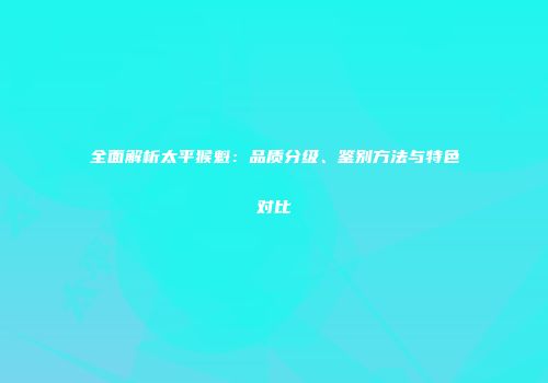 全面解析太平猴魁：品质分级、鉴别方法与特色对比