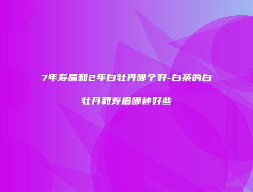 7年寿眉和2年白牡丹哪个好-白茶的白牡丹和寿眉哪种好些