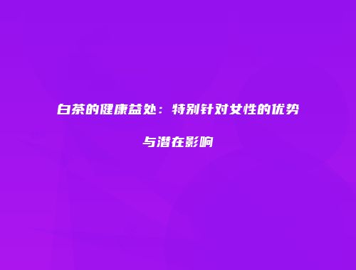 白茶的健康益处：特别针对女性的优势与潜在影响