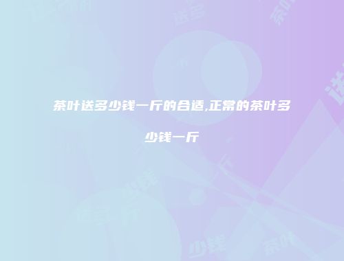 茶叶送多少钱一斤的合适,正常的茶叶多少钱一斤