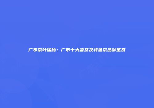 广东茶叶探秘：广东十大茗茶及特色茶品种鉴赏
