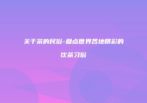 关于茶的民俗-盘点世界各地精彩的饮茶习俗