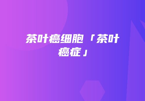 茶叶癌细胞「茶叶癌症」