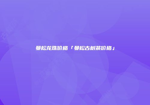 曼松龙珠价格「曼松古树茶价格」