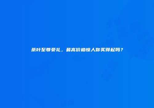 茶叶至尊豪礼，最高价格惊人你买得起吗？