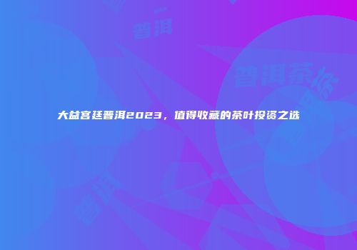 大益宫廷普洱2023，值得收藏的茶叶投资之选