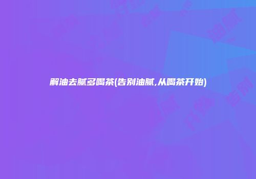 解油去腻多喝茶(告别油腻,从喝茶开始)