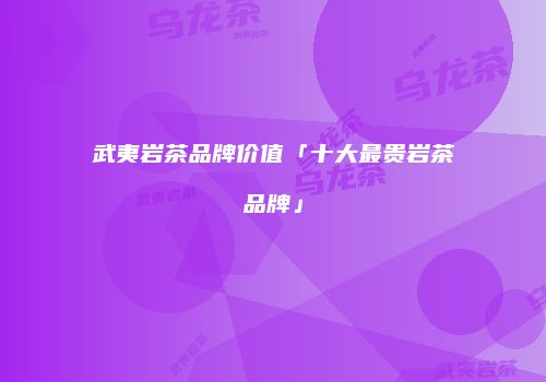 武夷岩茶品牌价值「十大最贵岩茶品牌」
