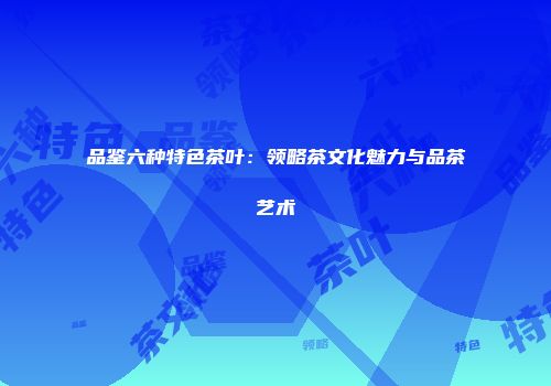 品鉴六种特色茶叶：领略茶文化魅力与品茶艺术