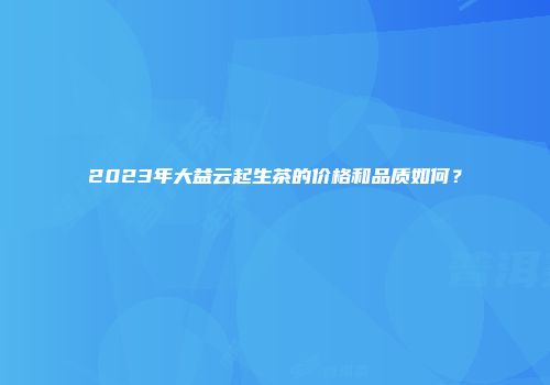 2023年大益云起生茶的价格和品质如何？