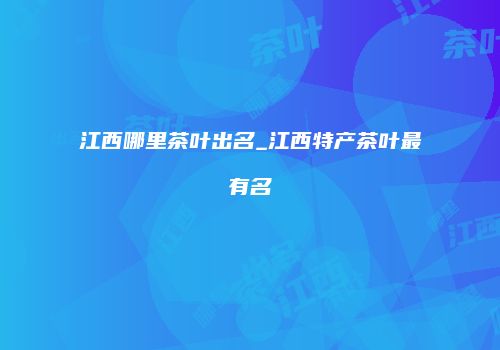 江西哪里茶叶出名_江西特产茶叶最有名