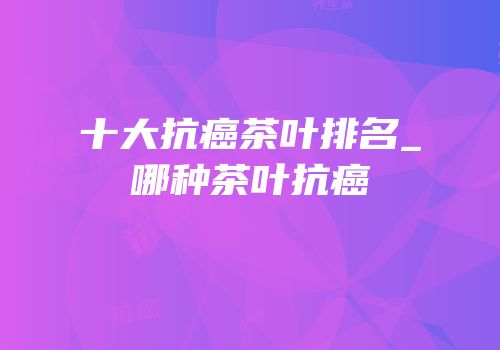 十大抗癌茶叶排名_哪种茶叶抗癌