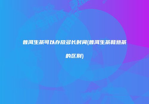 普洱生茶可以存放多长时间(普洱生茶和熟茶的区别)