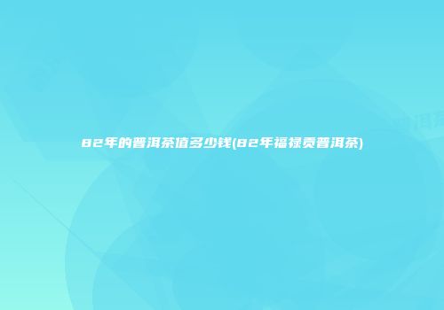 82年的普洱茶值多少钱(82年福禄贡普洱茶)