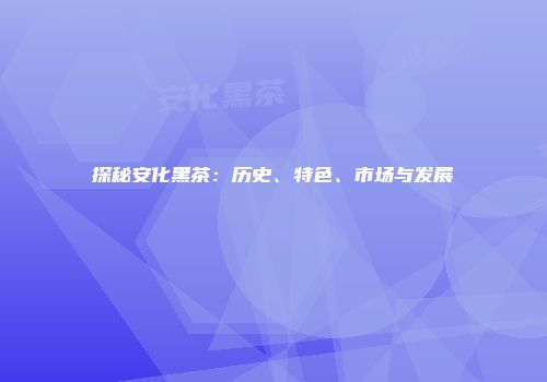 探秘安化黑茶：历史、特色、市场与发展