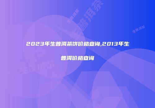 2023年生普洱茶饼价格查询,2013年生普洱价格查询