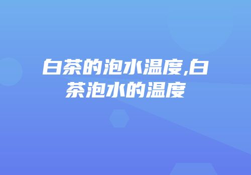 白茶的泡水温度,白茶泡水的温度