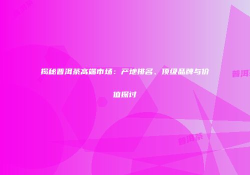 揭秘普洱茶高端市场：产地排名、顶级品牌与价值探讨