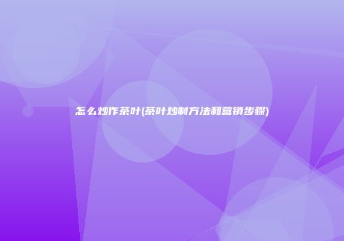 怎么炒作茶叶(茶叶炒制方法和营销步骤)