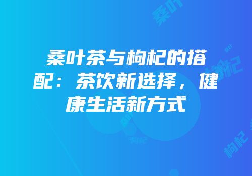 桑叶茶与枸杞的搭配：茶饮新选择，健康生活新方式