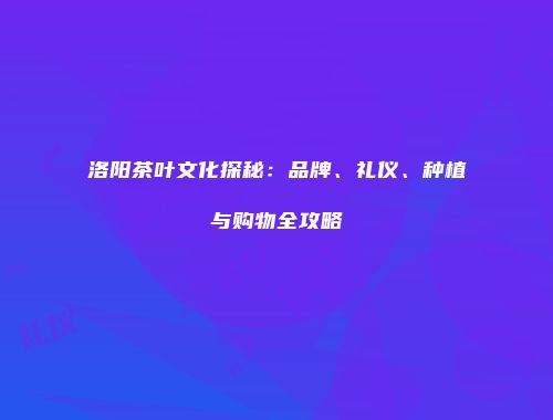 洛阳茶叶文化探秘：品牌、礼仪、种植与购物全攻略