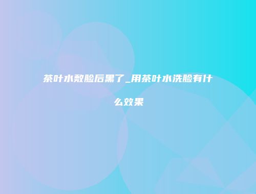 茶叶水敷脸后黑了_用茶叶水洗脸有什么效果