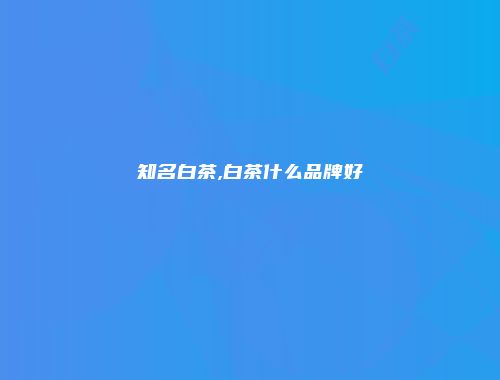 知名白茶,白茶什么品牌好