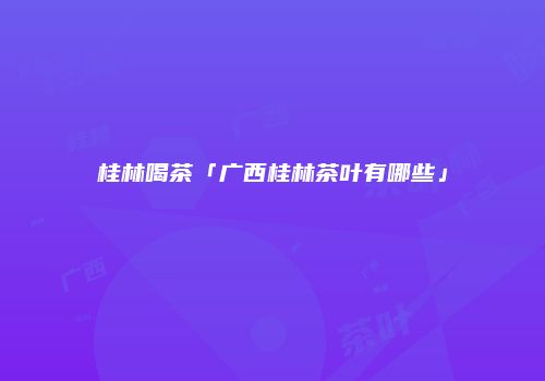 桂林喝茶「广西桂林茶叶有哪些」